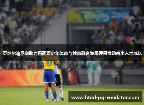 罗纳尔迪尼奥助力巴西青少年体育与教育融合发展项目推动未来人才成长 罗纳尔迪尼奥助力巴西青少年体育与教育融合发展项目推动未来人才成长