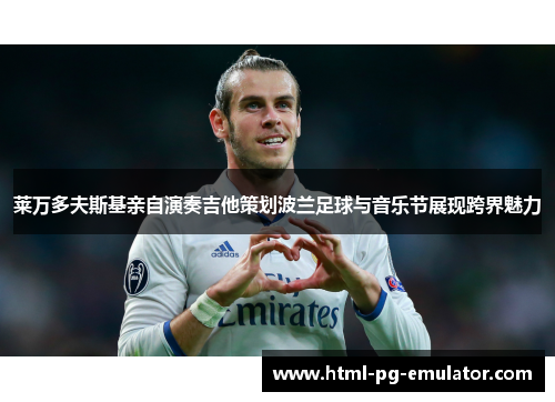 莱万多夫斯基亲自演奏吉他策划波兰足球与音乐节展现跨界魅力 莱万多夫斯基亲自演奏吉他策划波兰足球与音乐节展现跨界魅力