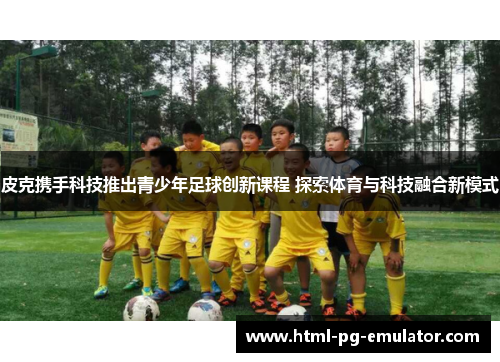 皮克携手科技推出青少年足球创新课程 探索体育与科技融合新模式 皮克携手科技推出青少年足球创新课程 探索体育与科技融合新模式