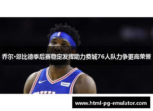 乔尔·恩比德季后赛稳定发挥助力费城76人队力争更高荣誉 乔尔·恩比德季后赛稳定发挥助力费城76人队力争更高荣誉