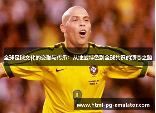全球足球文化的交融与传承:从地域特色到全球共识的演变之路 全球足球文化的交融与传承:从地域特色到全球共识的演变之路