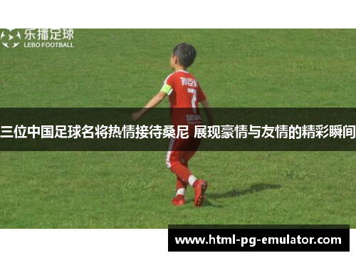 三位中国足球名将热情接待桑尼 展现豪情与友情的精彩瞬间 三位中国足球名将热情接待桑尼 展现豪情与友情的精彩瞬间