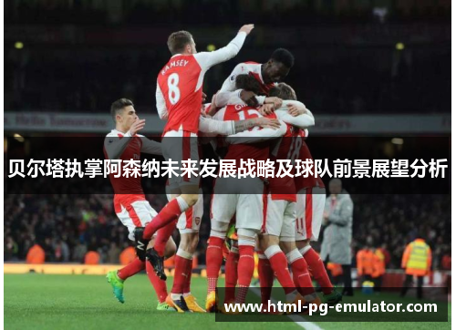 贝尔塔执掌阿森纳未来发展战略及球队前景展望分析 贝尔塔执掌阿森纳未来发展战略及球队前景展望分析