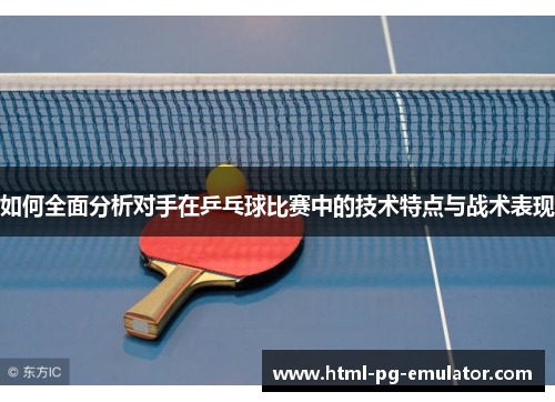 如何全面分析对手在乒乓球比赛中的技术特点与战术表现 如何全面分析对手在乒乓球比赛中的技术特点与战术表现