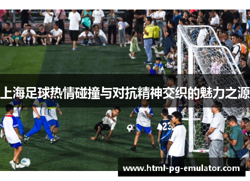 上海足球热情碰撞与对抗精神交织的魅力之源 上海足球热情碰撞与对抗精神交织的魅力之源