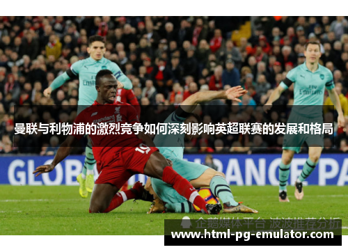 曼联与利物浦的激烈竞争如何深刻影响英超联赛的发展和格局 曼联与利物浦的激烈竞争如何深刻影响英超联赛的发展和格局