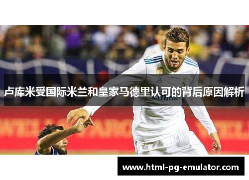 卢库米受国际米兰和皇家马德里认可的背后原因解析 卢库米受国际米兰和皇家马德里认可的背后原因解析