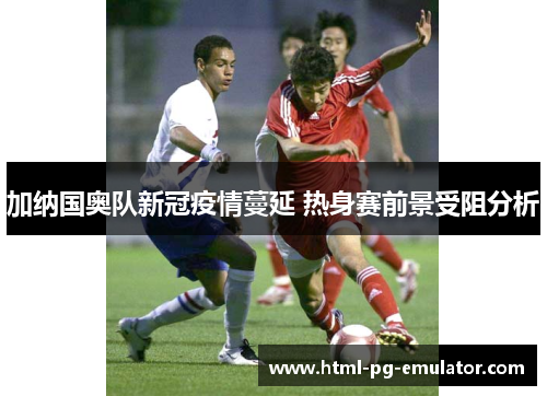 加纳国奥队新冠疫情蔓延 热身赛前景受阻分析 加纳国奥队新冠疫情蔓延 热身赛前景受阻分析