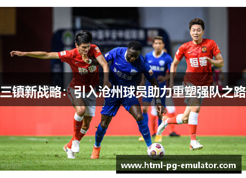 三镇新战略:引入沧州球员助力重塑强队之路 三镇新战略:引入沧州球员助力重塑强队之路