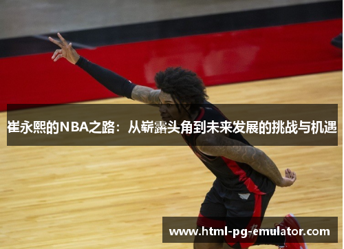 崔永熙的NBA之路:从崭露头角到未来发展的挑战与机遇 崔永熙的NBA之路:从崭露头角到未来发展的挑战与机遇