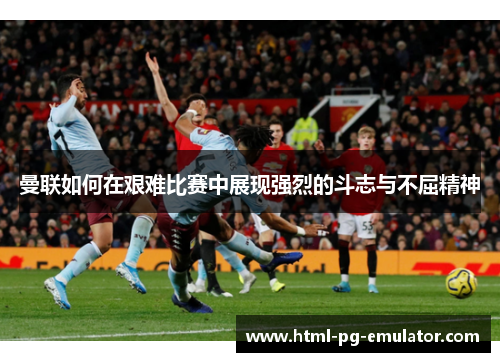 曼联如何在艰难比赛中展现强烈的斗志与不屈精神 曼联如何在艰难比赛中展现强烈的斗志与不屈精神