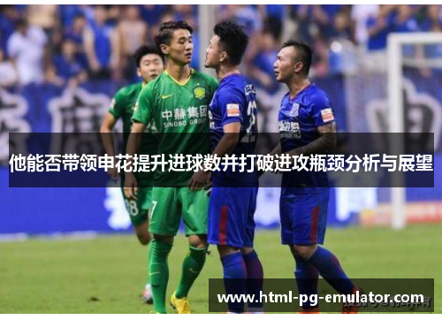 他能否带领申花提升进球数并打破进攻瓶颈分析与展望 他能否带领申花提升进球数并打破进攻瓶颈分析与展望