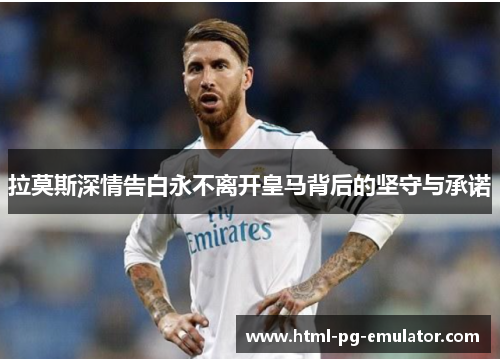 拉莫斯深情告白永不离开皇马背后的坚守与承诺 拉莫斯深情告白永不离开皇马背后的坚守与承诺