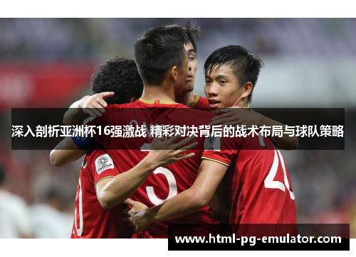 深入剖析亚洲杯16强激战 精彩对决背后的战术布局与球队策略