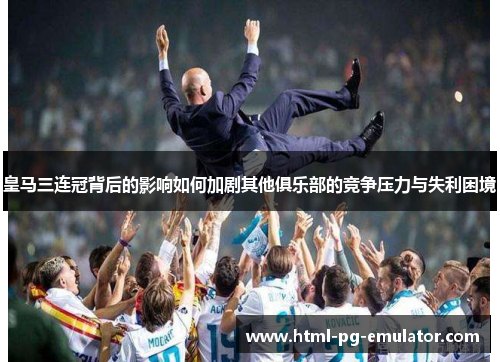 皇马三连冠背后的影响如何加剧其他俱乐部的竞争压力与失利困境 皇马三连冠背后的影响如何加剧其他俱乐部的竞争压力与失利困境