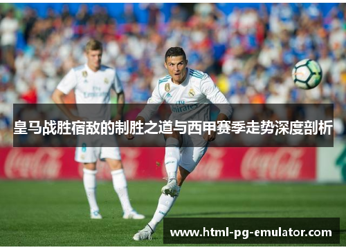 皇马战胜宿敌的制胜之道与西甲赛季走势深度剖析 皇马战胜宿敌的制胜之道与西甲赛季走势深度剖析