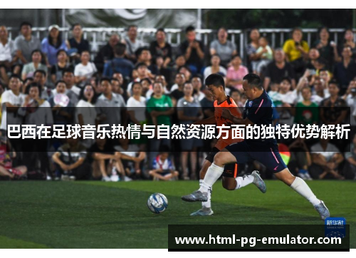 巴西在足球音乐热情与自然资源方面的独特优势解析 巴西在足球音乐热情与自然资源方面的独特优势解析