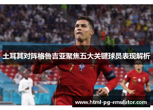 土耳其对阵格鲁吉亚聚焦五大关键球员表现解析 土耳其对阵格鲁吉亚聚焦五大关键球员表现解析