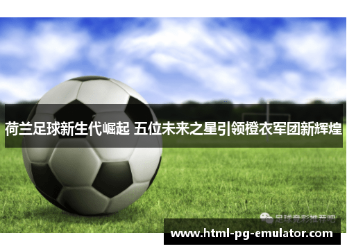 荷兰足球新生代崛起 五位未来之星引领橙衣军团新辉煌 荷兰足球新生代崛起 五位未来之星引领橙衣军团新辉煌