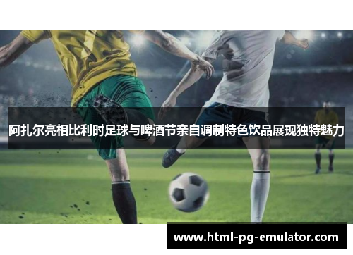 阿扎尔亮相比利时足球与啤酒节亲自调制特色饮品展现独特魅力 阿扎尔亮相比利时足球与啤酒节亲自调制特色饮品展现独特魅力