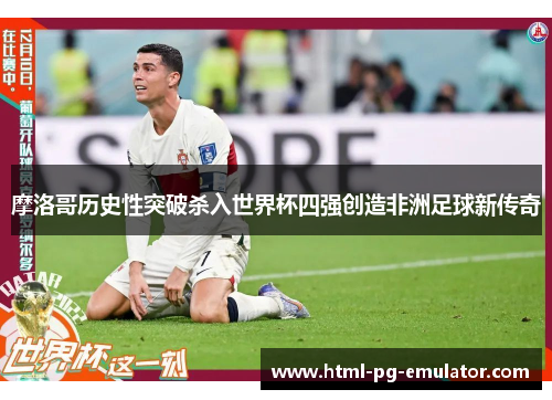 摩洛哥历史性突破杀入世界杯四强创造非洲足球新传奇